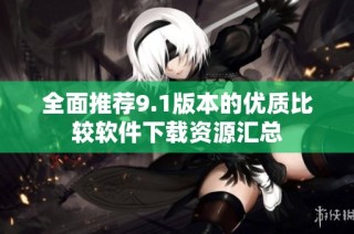 全面推荐9.1版本的优质比较软件下载资源汇总