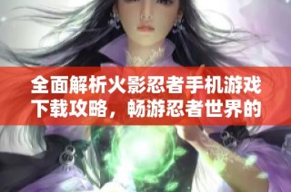 全面解析火影忍者手机游戏下载攻略，畅游忍者世界的秘籍与技巧