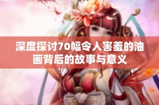 深度探讨70幅令人害羞的油画背后的故事与意义