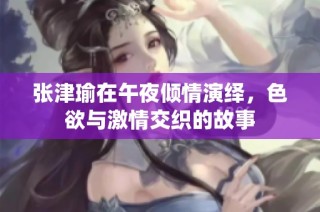 张津瑜在午夜倾情演绎，色欲与激情交织的故事