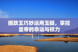 摄政王巧妙运用玉髓，掌控皇帝的命运与权力