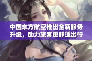中国东方航空推出全新服务升级，助力旅客更舒适出行