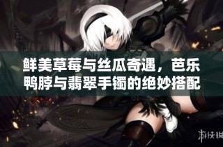鲜美草莓与丝瓜奇遇，芭乐鸭脖与翡翠手镯的绝妙搭配