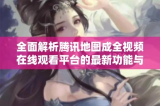 全面解析腾讯地图成全视频在线观看平台的最新功能与特色