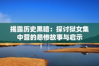 揭露历史黑暗：探讨狱女集中营的悲惨故事与启示