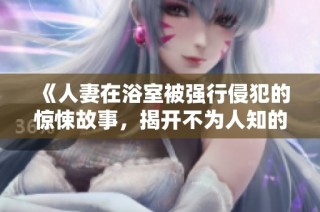 《人妻在浴室被强行侵犯的惊悚故事，揭开不为人知的阴暗面》