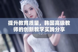 提升教育质量，韩国高级教师的创新教学实践分享