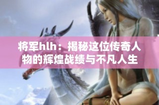 将军hlh：揭秘这位传奇人物的辉煌战绩与不凡人生