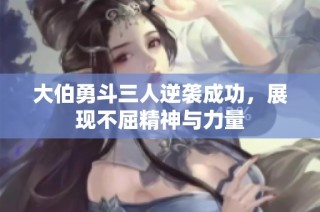 大伯勇斗三人逆袭成功，展现不屈精神与力量