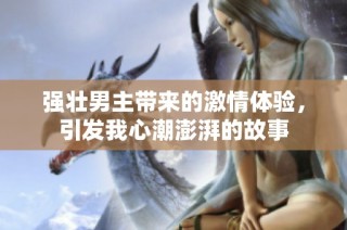 强壮男主带来的激情体验，引发我心潮澎湃的故事