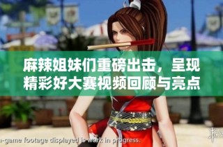 麻辣姐妹们重磅出击，呈现精彩好大赛视频回顾与亮点解析