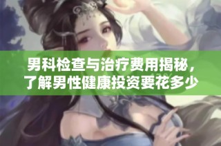 男科检查与治疗费用揭秘，了解男性健康投资要花多少钱