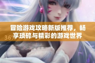 冒险游戏攻略新版推荐，畅享琐碎与精彩的游戏世界