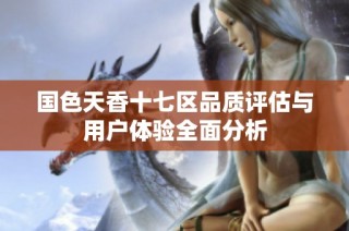国色天香十七区品质评估与用户体验全面分析