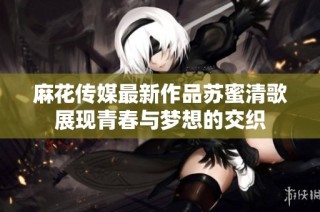 麻花传媒最新作品苏蜜清歌展现青春与梦想的交织