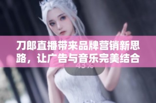 刀郎直播带来品牌营销新思路，让广告与音乐完美结合