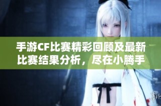 手游CF比赛精彩回顾及最新比赛结果分析，尽在小腾手游网！