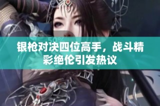 银枪对决四位高手，战斗精彩绝伦引发热议