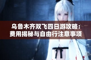乌鲁木齐双飞四日游攻略：费用揭秘与自由行注意事项
