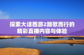 探索大话西游2踏歌而行的精彩直播内容与体验