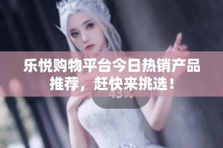 乐悦购物平台今日热销产品推荐，赶快来挑选！