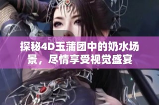 探秘4D玉蒲团中的奶水场景，尽情享受视觉盛宴