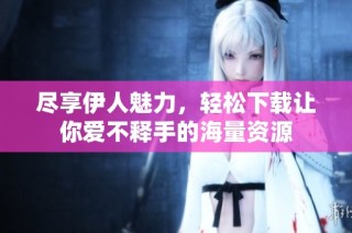 尽享伊人魅力，轻松下载让你爱不释手的海量资源