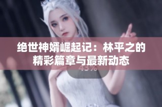 绝世神婿崛起记：林平之的精彩篇章与最新动态