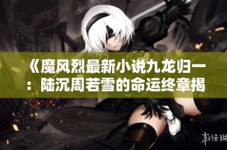 《魔风烈最新小说九龙归一：陆沉周若雪的命运终章揭晓》