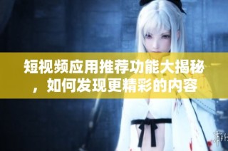 短视频应用推荐功能大揭秘，如何发现更精彩的内容