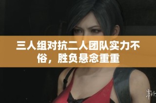 三人组对抗二人团队实力不俗，胜负悬念重重