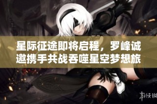 星际征途即将启程，罗峰诚邀携手共战吞噬星空梦想旅程