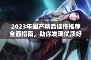 2023年国产精品佳作推荐全面指南，助你发现优质好物