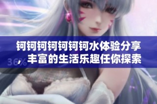 钶钶钶钶钶钶钶水体验分享，丰富的生活乐趣任你探索