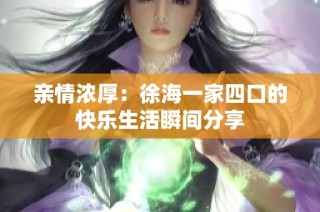 亲情浓厚：徐海一家四口的快乐生活瞬间分享