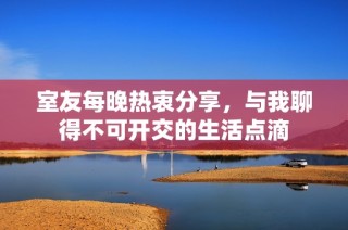 室友每晚热衷分享，与我聊得不可开交的生活点滴