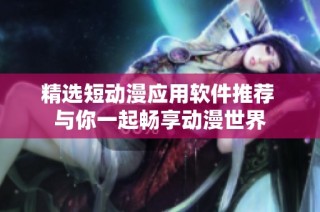 精选短动漫应用软件推荐 与你一起畅享动漫世界