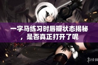 一字马练习时唇瓣状态揭秘，是否真正打开了呢