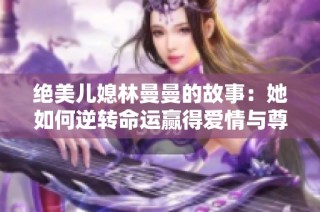 绝美儿媳林曼曼的故事：她如何逆转命运赢得爱情与尊重
