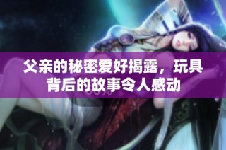 父亲的秘密爱好揭露，玩具背后的故事令人感动