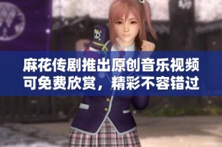 麻花传剧推出原创音乐视频可免费欣赏，精彩不容错过！