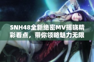 SNH48全新绝密MV揭晓精彩看点，带你领略魅力无限
