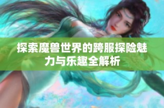 探索魔兽世界的跨服探险魅力与乐趣全解析