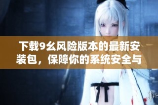 下载9幺风险版本的最新安装包，保障你的系统安全与稳定