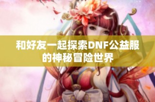 和好友一起探索DNF公益服的神秘冒险世界