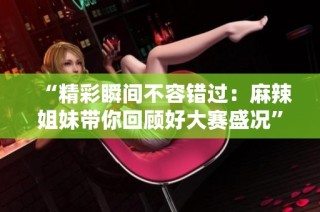 “精彩瞬间不容错过：麻辣姐妹带你回顾好大赛盛况”