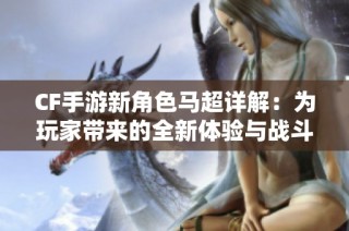 CF手游新角色马超详解：为玩家带来的全新体验与战斗风格