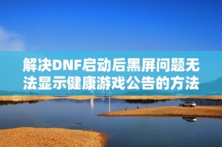 解决DNF启动后黑屏问题无法显示健康游戏公告的方法详解