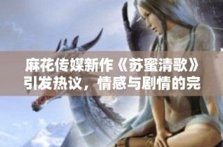 麻花传媒新作《苏蜜清歌》引发热议，情感与剧情的完美结合