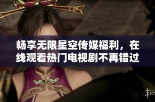 畅享无限星空传媒福利，在线观看热门电视剧不再错过